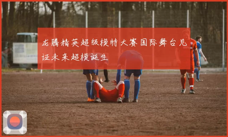 龙腾精英超级模特大赛国际舞台见证未来超模诞生