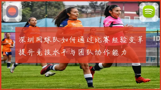 深圳网球队如何通过比赛经验变革提升竞技水平与团队协作能力