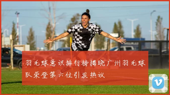 羽毛球意识排行榜揭晓广州羽毛球队荣登第六位引发热议