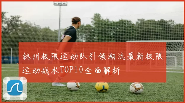杭州极限运动队引领潮流最新极限运动战术TOP10全面解析