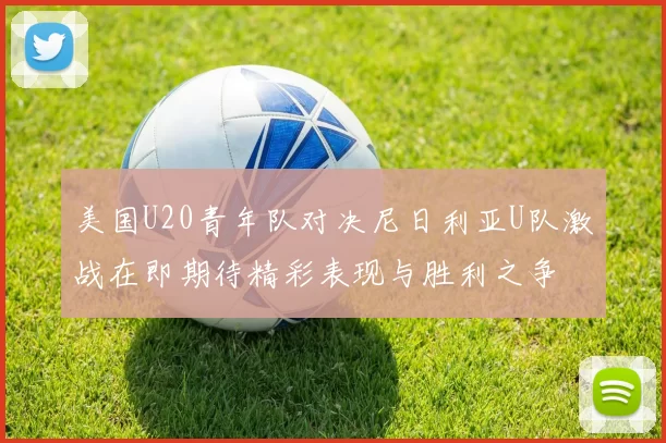 美国U20青年队对决尼日利亚U队激战在即期待精彩表现与胜利之争