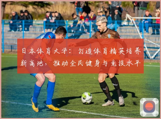 日本体育大学：打造体育精英培养新高地，推动全民健身与竞技水平双提升