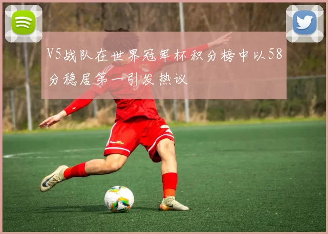 V5战队在世界冠军杯积分榜中以58分稳居第一引发热议