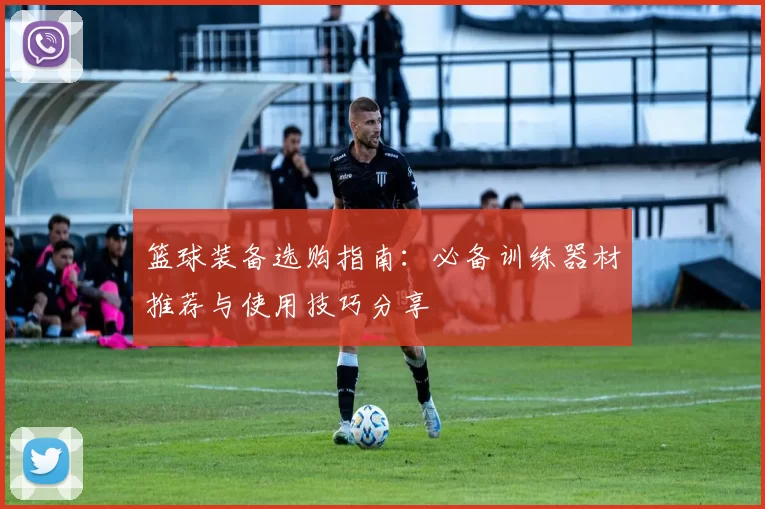 篮球装备选购指南：必备训练器材推荐与使用技巧分享
