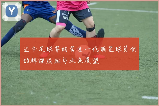 当今足球界的黄金一代明星球员们的辉煌成就与未来展望