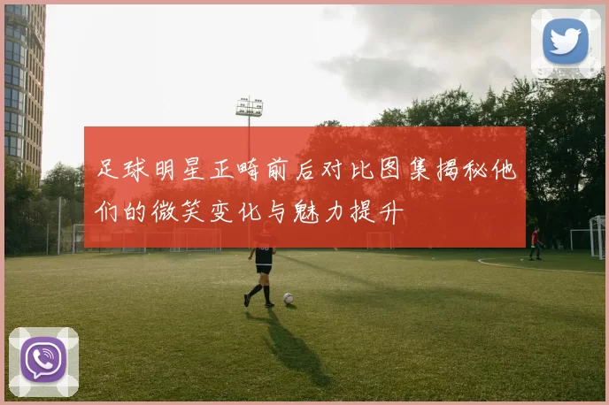足球明星正畸前后对比图集揭秘他们的微笑变化与魅力提升