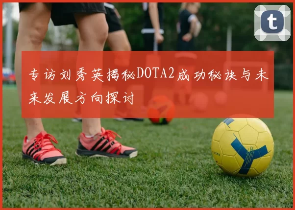 专访刘秀英揭秘DOTA2成功秘诀与未来发展方向探讨