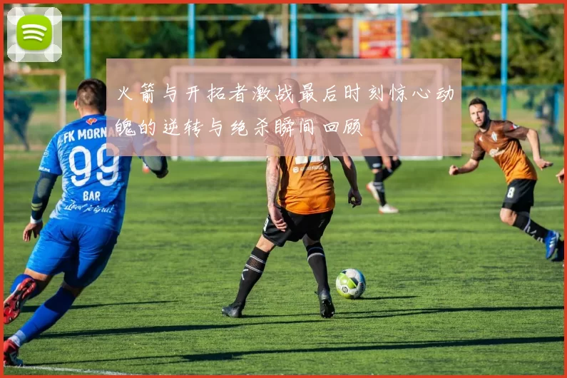 火箭与开拓者激战最后时刻惊心动魄的逆转与绝杀瞬间回顾