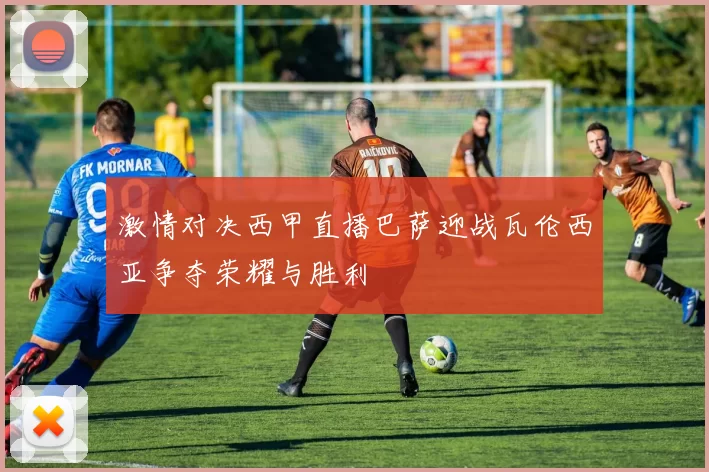 激情对决西甲直播巴萨迎战瓦伦西亚争夺荣耀与胜利