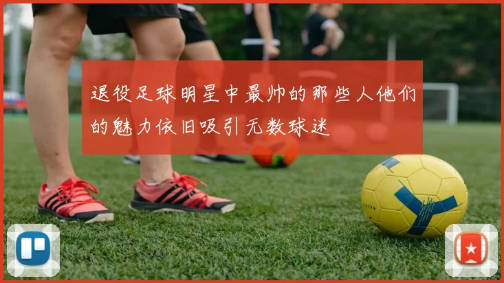 退役足球明星中最帅的那些人他们的魅力依旧吸引无数球迷
