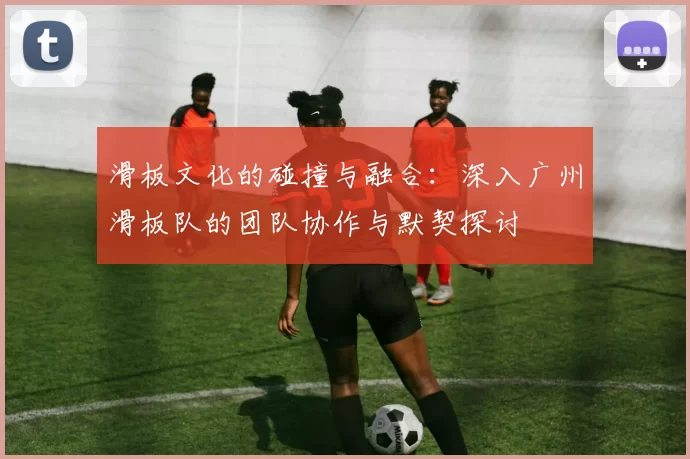 滑板文化的碰撞与融合：深入广州滑板队的团队协作与默契探讨