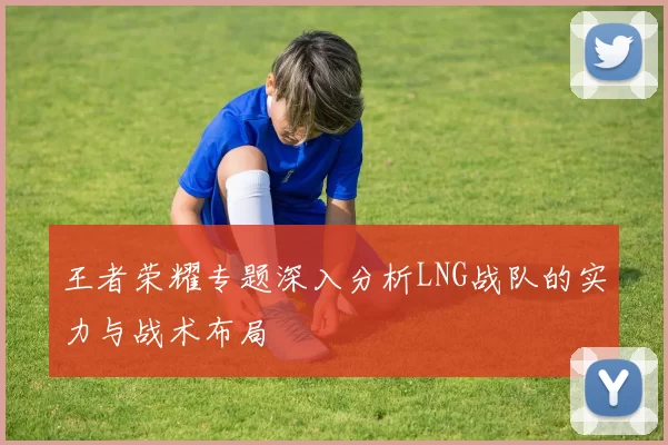 王者荣耀专题深入分析LNG战队的实力与战术布局