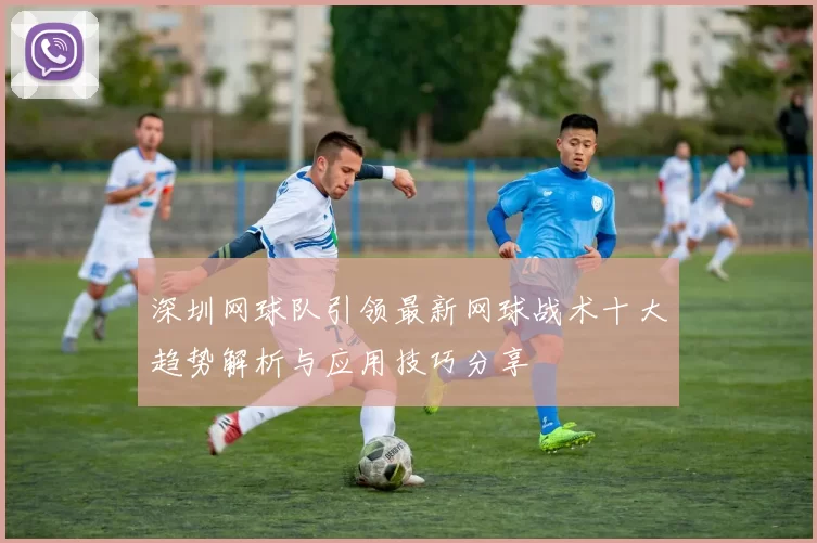 深圳网球队引领最新网球战术十大趋势解析与应用技巧分享