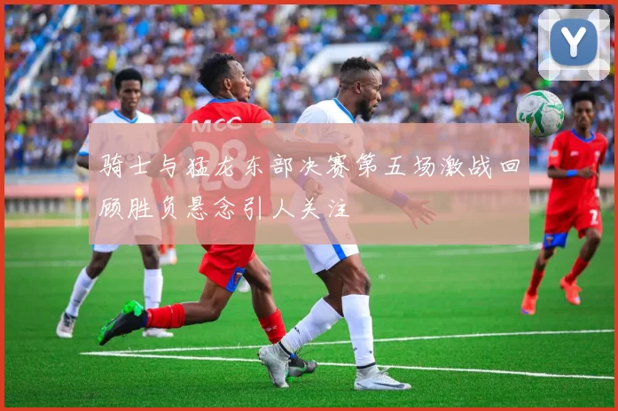 骑士与猛龙东部决赛第五场激战回顾胜负悬念引人关注