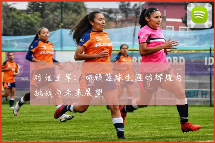对话王军：回顾篮球生涯的辉煌与挑战与未来展望