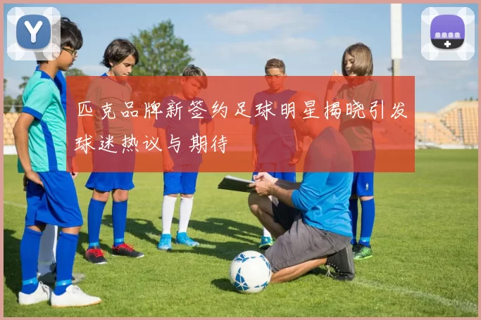 匹克品牌新签约足球明星揭晓引发球迷热议与期待