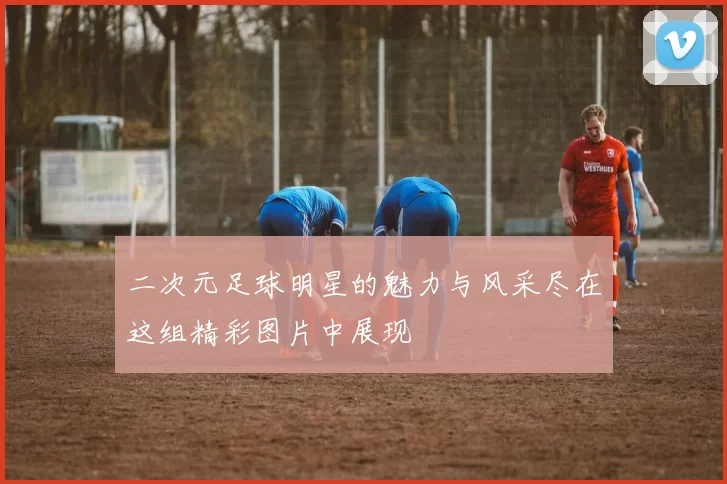二次元足球明星的魅力与风采尽在这组精彩图片中展现