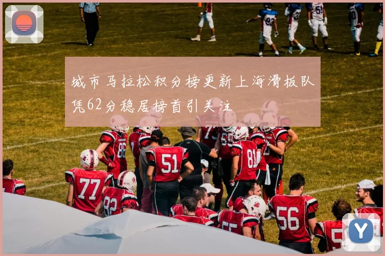 城市马拉松积分榜更新上海滑板队凭62分稳居榜首引关注