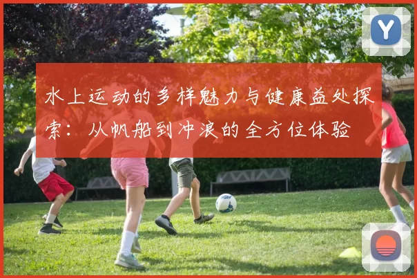 水上运动的多样魅力与健康益处探索：从帆船到冲浪的全方位体验