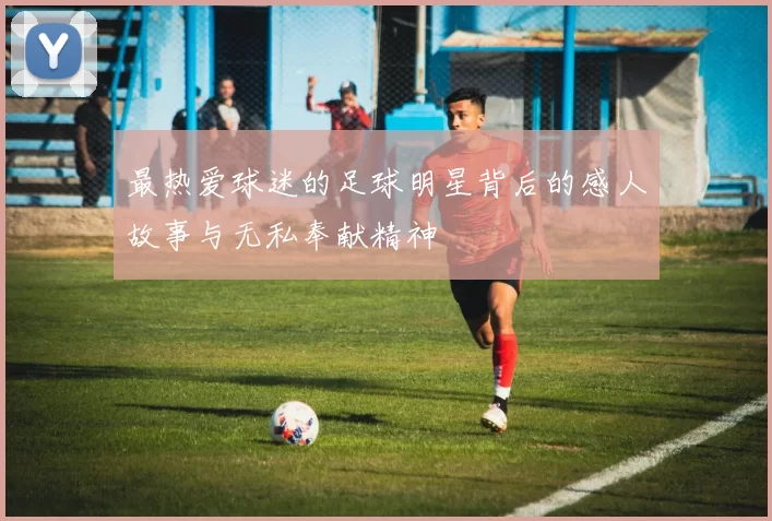 最热爱球迷的足球明星背后的感人故事与无私奉献精神