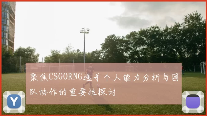 聚焦CSGORNG选手个人能力分析与团队协作的重要性探讨
